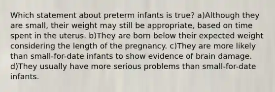 Which statement about preterm infants is true? a)Although they are small, their weight may still be appropriate, based on time spent in the uterus. b)They are born below their expected weight considering the length of the pregnancy. c)They are more likely than small-for-date infants to show evidence of brain damage. d)They usually have more serious problems than small-for-date infants.