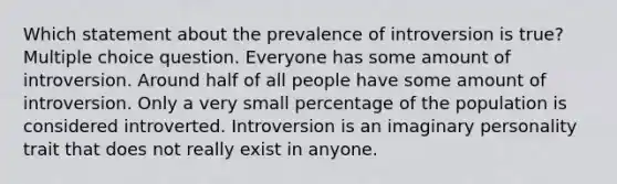 Which statement about the prevalence of introversion is true? Multiple choice question. Everyone has some amount of introversion. Around half of all people have some amount of introversion. Only a very small percentage of the population is considered introverted. Introversion is an imaginary personality trait that does not really exist in anyone.