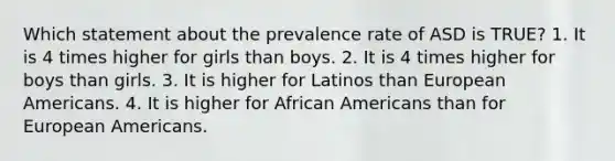 Which statement about the prevalence rate of ASD is TRUE? 1. It is 4 times higher for girls than boys. 2. It is 4 times higher for boys than girls. 3. It is higher for Latinos than European Americans. 4. It is higher for African Americans than for European Americans.