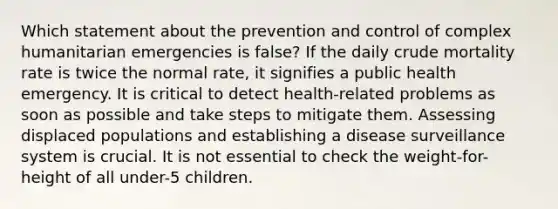 Which statement about the prevention and control of complex humanitarian emergencies is false? If the daily crude mortality rate is twice the normal rate, it signifies a public health emergency. It is critical to detect health-related problems as soon as possible and take steps to mitigate them. Assessing displaced populations and establishing a disease surveillance system is crucial. It is not essential to check the weight-for-height of all under-5 children.