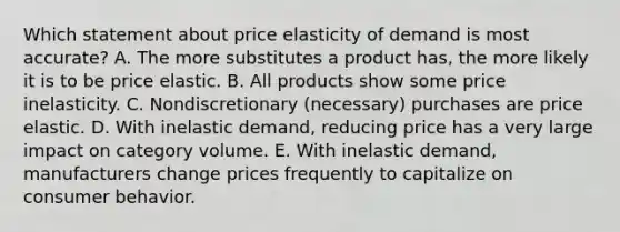 Which statement about price elasticity of demand is most accurate? A. The more substitutes a product has, the more likely it is to be price elastic. B. All products show some price inelasticity. C. Nondiscretionary (necessary) purchases are price elastic. D. With inelastic demand, reducing price has a very large impact on category volume. E. With inelastic demand, manufacturers change prices frequently to capitalize on consumer behavior.