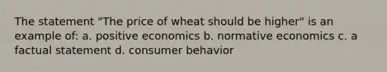 The statement "The price of wheat should be higher" is an example of: a. positive economics b. normative economics c. a factual statement d. consumer behavior