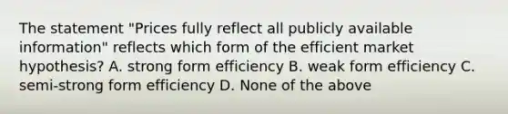 The statement "Prices fully reflect all publicly available information" reflects which form of the efficient market hypothesis? A. strong form efficiency B. weak form efficiency C. semi-strong form efficiency D. None of the above