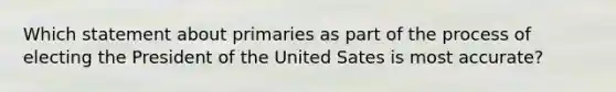 Which statement about primaries as part of the process of electing the President of the United Sates is most accurate?