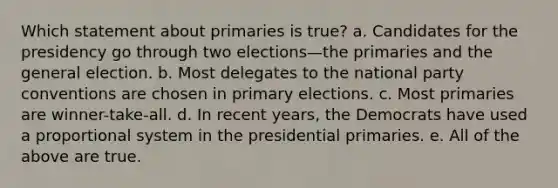 Which statement about primaries is true? a. Candidates for the presidency go through two elections—the primaries and the general election. b. Most delegates to the national party conventions are chosen in primary elections. c. Most primaries are winner-take-all. d. In recent years, the Democrats have used a proportional system in the presidential primaries. e. All of the above are true.