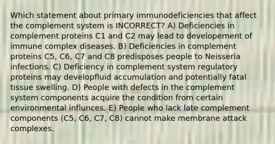 Which statement about primary immunodeficiencies that affect the complement system is INCORRECT? A) Deficiencies in complement proteins C1 and C2 may lead to developement of immune complex diseases. B) Deficiencies in complement proteins C5, C6, C7 and C8 predisposes people to Neisseria infections. C) Deficiency in complement system regulatory proteins may developfluid accumulation and potentially fatal tissue swelling. D) People with defects in the complement system components acquire the condition from certain environmental influnces. E) People who lack late complement components (C5, C6, C7, C8) cannot make membrane attack complexes.