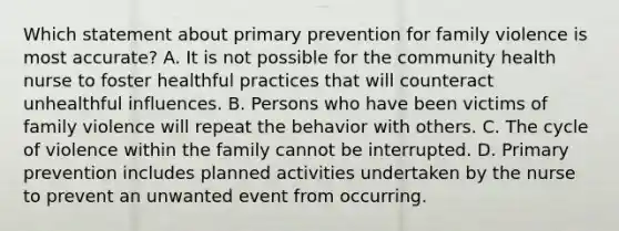 Which statement about primary prevention for family violence is most accurate? A. It is not possible for the community health nurse to foster healthful practices that will counteract unhealthful influences. B. Persons who have been victims of family violence will repeat the behavior with others. C. The cycle of violence within the family cannot be interrupted. D. Primary prevention includes planned activities undertaken by the nurse to prevent an unwanted event from occurring.