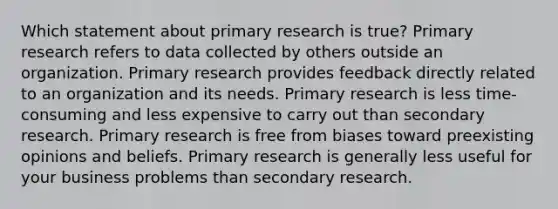 Which statement about primary research is true? Primary research refers to data collected by others outside an organization. Primary research provides feedback directly related to an organization and its needs. Primary research is less time-consuming and less expensive to carry out than secondary research. Primary research is free from biases toward preexisting opinions and beliefs. Primary research is generally less useful for your business problems than secondary research.