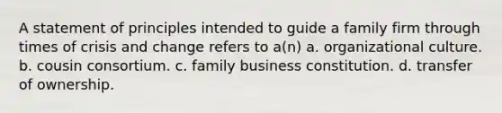 A statement of principles intended to guide a family firm through times of crisis and change refers to a(n) a. organizational culture. b. cousin consortium. c. family business constitution. d. transfer of ownership.