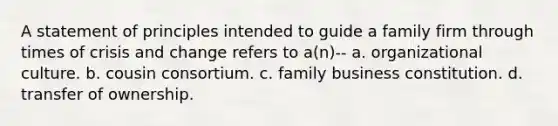 A statement of principles intended to guide a family firm through times of crisis and change refers to a(n)-- a. organizational culture. b. cousin consortium. c. family business constitution. d. transfer of ownership.