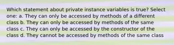 Which statement about private instance variables is true? Select one: a. They can only be accessed by methods of a different class b. They can only be accessed by methods of the same class c. They can only be accessed by the constructor of the class d. They cannot be accessed by methods of the same class