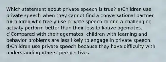 Which statement about private speech is true? a)Children use private speech when they cannot find a conversational partner. b)Children who freely use private speech during a challenging activity perform better than their less talkative agemates. c)Compared with their agemates, children with learning and behavior problems are less likely to engage in private speech. d)Children use private speech because they have difficulty with understanding others' perspectives.