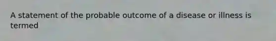 A statement of the probable outcome of a disease or illness is termed