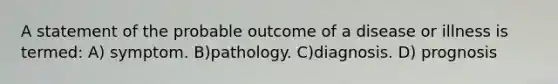 A statement of the probable outcome of a disease or illness is termed: A) symptom. B)pathology. C)diagnosis. D) prognosis