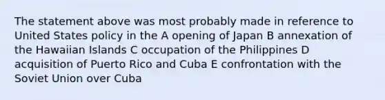 The statement above was most probably made in reference to United States policy in the A opening of Japan B annexation of the Hawaiian Islands C occupation of the Philippines D acquisition of Puerto Rico and Cuba E confrontation with the Soviet Union over Cuba