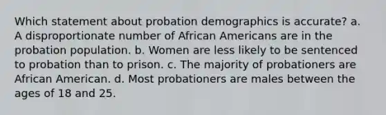 Which statement about probation demographics is accurate? a. A disproportionate number of African Americans are in the probation population. b. Women are less likely to be sentenced to probation than to prison. c. The majority of probationers are African American. d. Most probationers are males between the ages of 18 and 25.