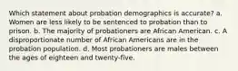 Which statement about probation demographics is accurate? a. Women are less likely to be sentenced to probation than to prison. b. The majority of probationers are African American. c. A disproportionate number of African Americans are in the probation population. d. Most probationers are males between the ages of eighteen and twenty-five.