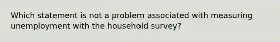 Which statement is not a problem associated with measuring unemployment with the household survey?