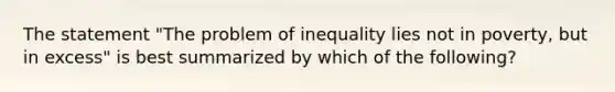 The statement "The problem of inequality lies not in poverty, but in excess" is best summarized by which of the following?