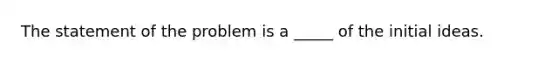 The statement of the problem is a _____ of the initial ideas.