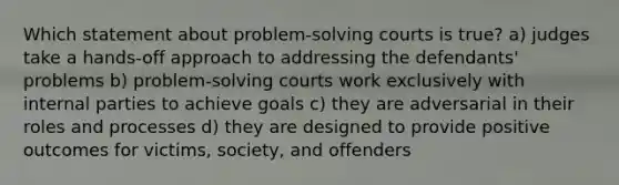 Which statement about problem-solving courts is true? a) judges take a hands-off approach to addressing the defendants' problems b) problem-solving courts work exclusively with internal parties to achieve goals c) they are adversarial in their roles and processes d) they are designed to provide positive outcomes for victims, society, and offenders