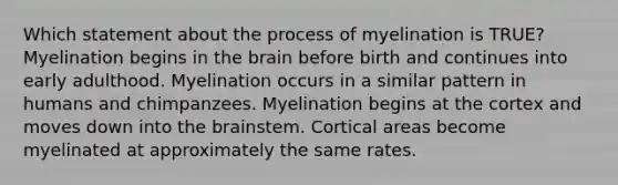 Which statement about the process of myelination is TRUE? Myelination begins in the brain before birth and continues into early adulthood. Myelination occurs in a similar pattern in humans and chimpanzees. Myelination begins at the cortex and moves down into the brainstem. Cortical areas become myelinated at approximately the same rates.