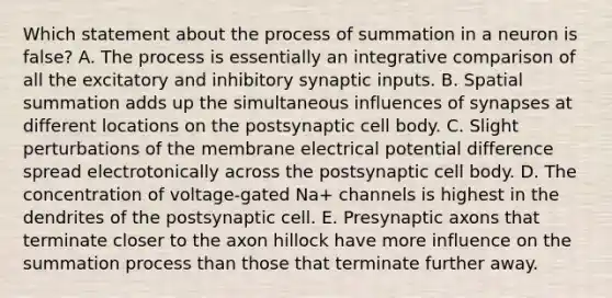 Which statement about the process of summation in a neuron is false? A. The process is essentially an integrative comparison of all the excitatory and inhibitory synaptic inputs. B. Spatial summation adds up the simultaneous influences of synapses at different locations on the postsynaptic cell body. C. Slight perturbations of the membrane electrical <a href='https://www.questionai.com/knowledge/kpvvI93e4q-potential-difference' class='anchor-knowledge'>potential difference</a> spread electrotonically across the postsynaptic cell body. D. The concentration of voltage-gated Na+ channels is highest in the dendrites of the postsynaptic cell. E. Presynaptic axons that terminate closer to the axon hillock have more influence on the summation process than those that terminate further away.