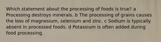 Which statement about the processing of foods is true? a Processing destroys minerals. b The processing of grains causes the loss of magnesium, selenium and zinc. c Sodium is typically absent in processed foods. d Potassium is often added during food processing.