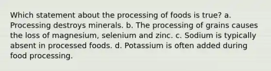 Which statement about the processing of foods is true? a. Processing destroys minerals. b. The processing of grains causes the loss of magnesium, selenium and zinc. c. Sodium is typically absent in processed foods. d. Potassium is often added during food processing.