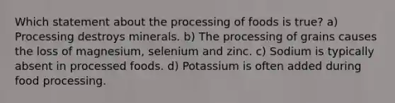 Which statement about the processing of foods is true? a) Processing destroys minerals. b) The processing of grains causes the loss of magnesium, selenium and zinc. c) Sodium is typically absent in processed foods. d) Potassium is often added during food processing.