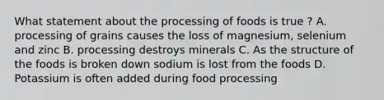 What statement about the processing of foods is true ? A. processing of grains causes the loss of magnesium, selenium and zinc B. processing destroys minerals C. As the structure of the foods is broken down sodium is lost from the foods D. Potassium is often added during food processing