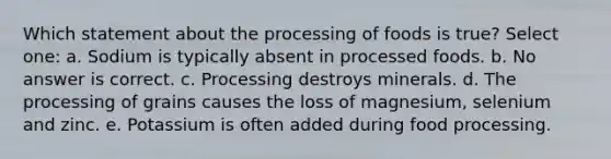 Which statement about the processing of foods is true? Select one: a. Sodium is typically absent in processed foods. b. No answer is correct. c. Processing destroys minerals. d. The processing of grains causes the loss of magnesium, selenium and zinc. e. Potassium is often added during food processing.