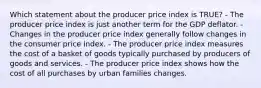 Which statement about the producer price index is TRUE? - The producer price index is just another term for the GDP deflator. - Changes in the producer price index generally follow changes in the consumer price index. - The producer price index measures the cost of a basket of goods typically purchased by producers of goods and services. - The producer price index shows how the cost of all purchases by urban families changes.