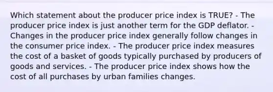 Which statement about the producer price index is TRUE? - The producer price index is just another term for the GDP deflator. - Changes in the producer price index generally follow changes in the consumer price index. - The producer price index measures the cost of a basket of goods typically purchased by producers of goods and services. - The producer price index shows how the cost of all purchases by urban families changes.