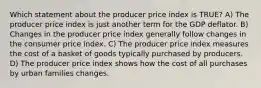 Which statement about the producer price index is TRUE? A) The producer price index is just another term for the GDP deflator. B) Changes in the producer price index generally follow changes in the consumer price index. C) The producer price index measures the cost of a basket of goods typically purchased by producers. D) The producer price index shows how the cost of all purchases by urban families changes.