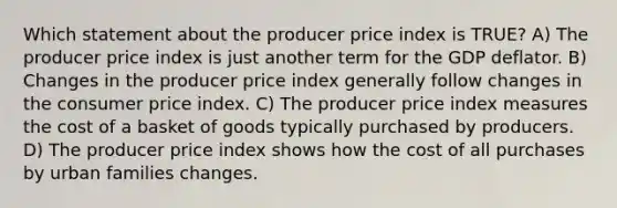 Which statement about the producer price index is TRUE? A) The producer price index is just another term for the GDP deflator. B) Changes in the producer price index generally follow changes in the consumer price index. C) The producer price index measures the cost of a basket of goods typically purchased by producers. D) The producer price index shows how the cost of all purchases by urban families changes.