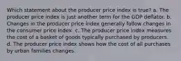 Which statement about the producer price index is true? a. The producer price index is just another term for the GDP deflator. b. Changes in the producer price index generally follow changes in the consumer price index. c. The producer price index measures the cost of a basket of goods typically purchased by producers. d. The producer price index shows how the cost of all purchases by urban families changes.