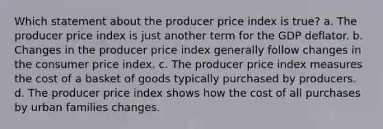 Which statement about the producer price index is true? a. The producer price index is just another term for the GDP deflator. b. Changes in the producer price index generally follow changes in the consumer price index. c. The producer price index measures the cost of a basket of goods typically purchased by producers. d. The producer price index shows how the cost of all purchases by urban families changes.