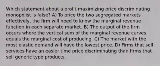 Which statement about a profit maximizing price discriminating monopolist is false? A) To price the two segregated markets effectively, the firm will need to know the marginal revenue function in each separate market. B) The output of the firm occurs where the vertical sum of the marginal revenue curves equals the marginal cost of producing. C) The market with the most elastic demand will have the lowest price. D) Firms that sell services have an easier time price discriminating than firms that sell generic type products.