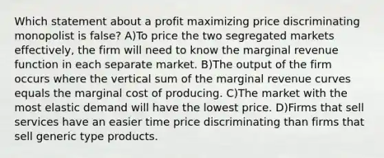 Which statement about a profit maximizing price discriminating monopolist is false? A)To price the two segregated markets effectively, the firm will need to know the marginal revenue function in each separate market. B)The output of the firm occurs where the vertical sum of the marginal revenue curves equals the marginal cost of producing. C)The market with the most elastic demand will have the lowest price. D)Firms that sell services have an easier time price discriminating than firms that sell generic type products.