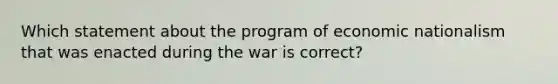 Which statement about the program of economic nationalism that was enacted during the war is correct?