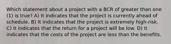 Which statement about a project with a BCR of greater than one (1) is true? A) It indicates that the project is currently ahead of schedule. B) It indicates that the project is extremely high-risk. C) It indicates that the return for a project will be low. D) It indicates that the costs of the project are less than the benefits.