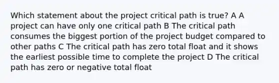 Which statement about the project critical path is true? A A project can have only one critical path B The critical path consumes the biggest portion of the project budget compared to other paths C The critical path has zero total float and it shows the earliest possible time to complete the project D The critical path has zero or negative total float