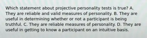 Which statement about projective personality tests is true? A. They are reliable and valid measures of personality. B. They are useful in determining whether or not a participant is being truthful. C. They are reliable measures of personality. D. They are useful in getting to know a participant on an intuitive basis.