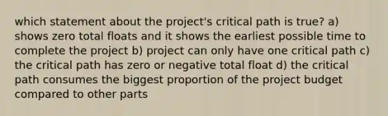 which statement about the project's critical path is true? a) shows zero total floats and it shows the earliest possible time to complete the project b) project can only have one critical path c) the critical path has zero or negative total float d) the critical path consumes the biggest proportion of the project budget compared to other parts