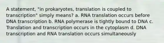 A statement, "in prokaryotes, translation is coupled to transcription" simply means? a. RNA translation occurs before DNA transcription b. RNA polymerase is tightly bound to DNA c. Translation and transcription occurs in the cytoplasm d. DNA transcription and RNA translation occurs simultaneously