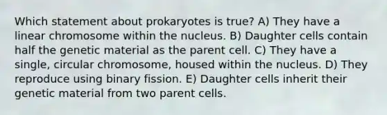 Which statement about prokaryotes is true? A) They have a linear chromosome within the nucleus. B) Daughter cells contain half the genetic material as the parent cell. C) They have a single, circular chromosome, housed within the nucleus. D) They reproduce using binary fission. E) Daughter cells inherit their genetic material from two parent cells.