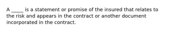 A _____ is a statement or promise of the insured that relates to the risk and appears in the contract or another document incorporated in the contract.