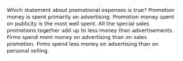 Which statement about promotional expenses is true? Promotion money is spent primarily on advertising. Promotion money spent on publicity is the most well spent. All the special sales promotions together add up to less money than advertisements. Firms spend more money on advertising than on sales promotion. Firms spend less money on advertising than on personal selling.