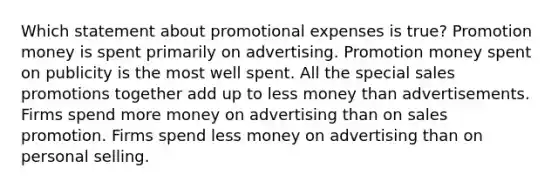 Which statement about promotional expenses is true? Promotion money is spent primarily on advertising. Promotion money spent on publicity is the most well spent. All the special sales promotions together add up to less money than advertisements. Firms spend more money on advertising than on sales promotion. Firms spend less money on advertising than on personal selling.